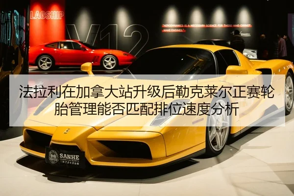 法拉利在加拿大站升级后勒克莱尔正赛轮胎管理能否匹配排位速度分析