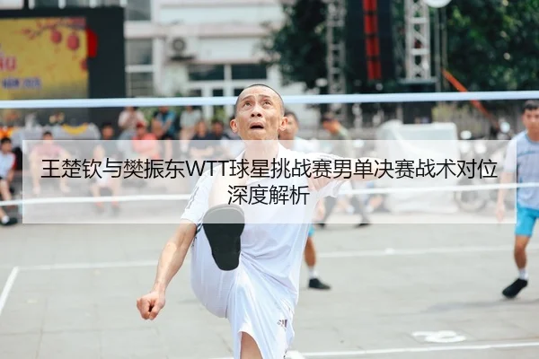 王楚钦与樊振东WTT球星挑战赛男单决赛战术对位深度解析
