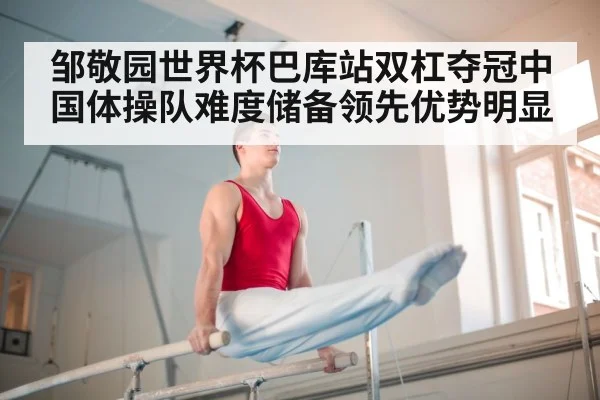邹敬园世界杯巴库站双杠夺冠中国体操队难度储备领先优势明显