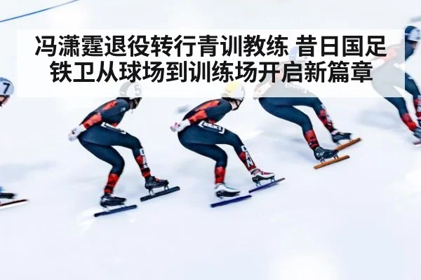 冯潇霆退役转行青训教练 昔日国足铁卫从球场到训练场开启新篇章